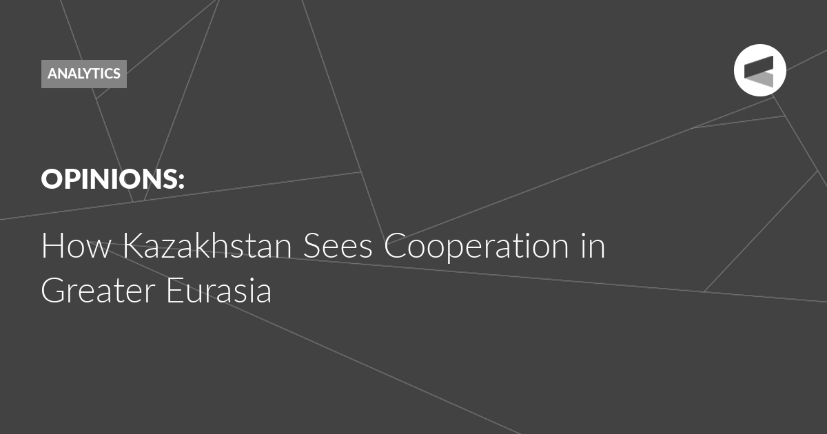 You are currently viewing How Kazakhstan Sees Cooperation in Greater Eurasia