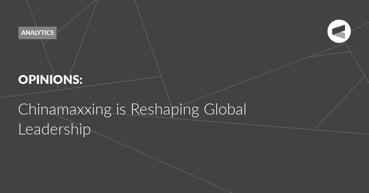 You are currently viewing Chinamaxxing is Reshaping Global Leadership