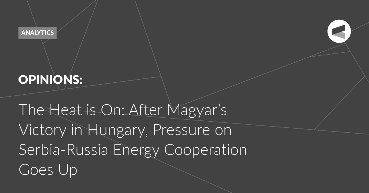 You are currently viewing The Heat is On: After Magyar’s Victory in Hungary, Pressure on Serbia-Russia Energy Cooperation Goes Up