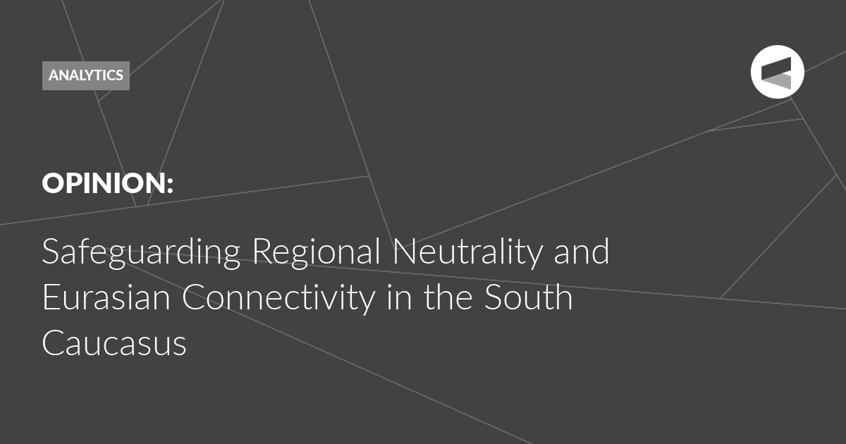 You are currently viewing Safeguarding Regional Neutrality and Eurasian Connectivity in the South Caucasus